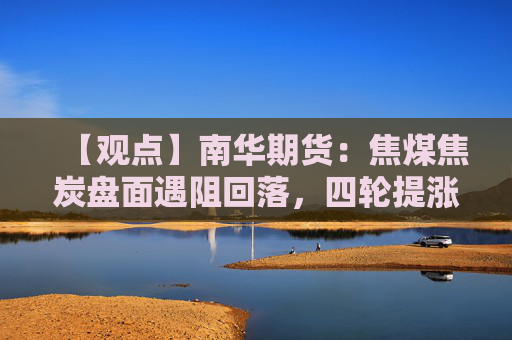 【观点】南华期货：焦煤焦炭盘面遇阻回落，四轮提涨暂被搁置