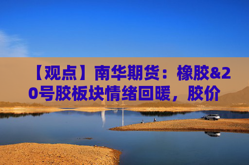 【观点】南华期货：橡胶&20号胶板块情绪回暖，胶价重心上移