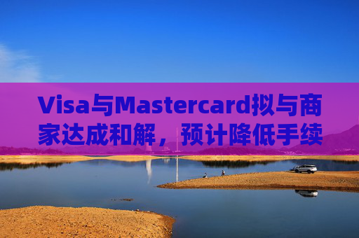 Visa与Mastercard拟与商家达成和解，预计降低手续费并增加商家自主权