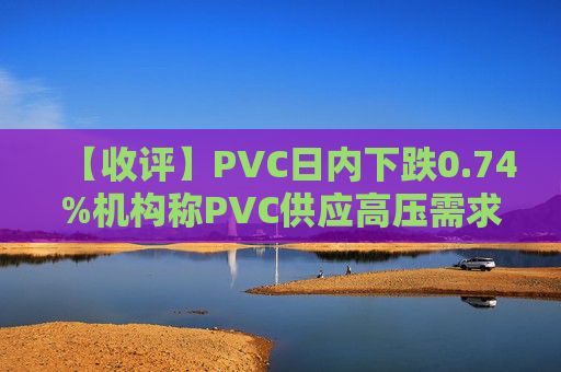 【收评】PVC日内下跌0.74%机构称PVC供应高压需求疲软行情或持续低迷