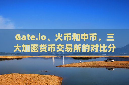 Gate.io、火币和中币，三大加密货币交易所的对比分析 gateio比特儿和火币和中币