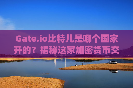 Gate.io比特儿是哪个国家开的？揭秘这家加密货币交易所的背景 gateio比特儿是哪个国家开的