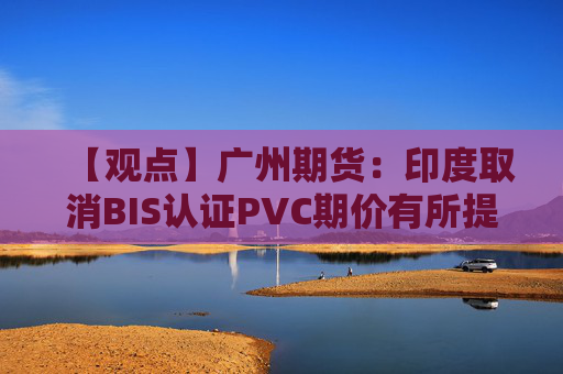 【观点】广州期货:印度取消BIS认证PVC期价有所提振