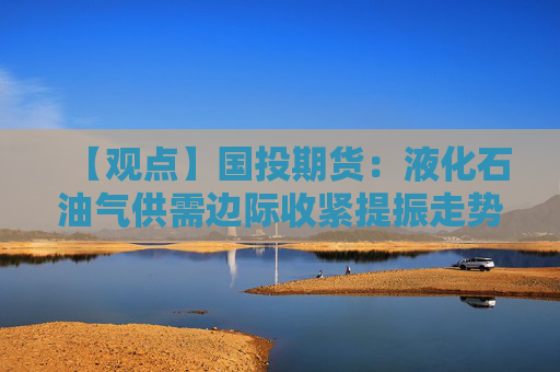 【观点】国投期货：液化石油气供需边际收紧提振走势偏强