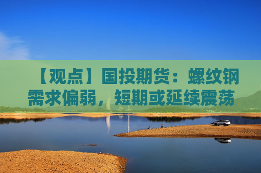 【观点】国投期货:螺纹钢需求偏弱,短期或延续震荡格局