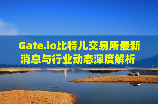 Gate.io比特儿交易所最新消息与行业动态深度解析 gateio比特儿交易所最新消息新闻