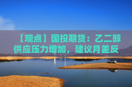 【观点】国投期货:乙二醇供应压力增加,建议月差反套操作