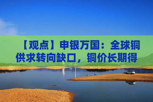 【观点】申银万国：全球铜供求转向缺口，铜价长期得到支撑