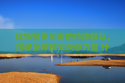 比特警更厉害的特种部队，揭秘全球顶尖反恐力量 什么比特警更厉害一点儿