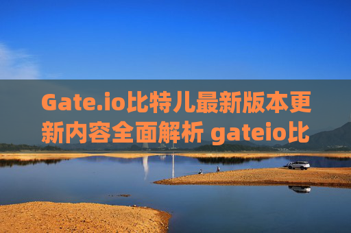 Gate.io比特儿最新版本更新内容全面解析 gateio比特儿最新版本更新内容分享