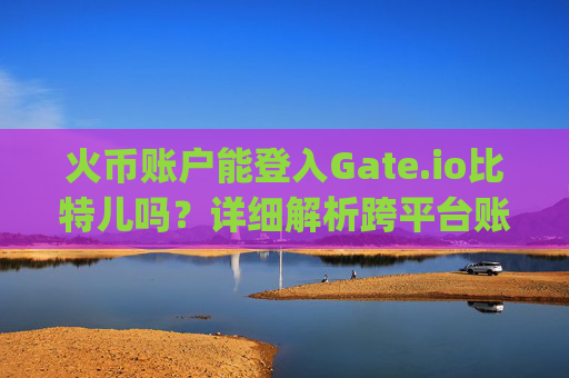 火币账户能登入Gate.io比特儿吗？详细解析跨平台账户互通问题 火币账户能登入gateio比特儿