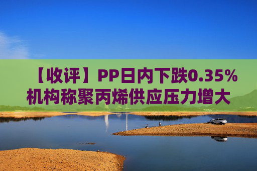 【收评】PP日内下跌0.35%机构称聚丙烯供应压力增大，价格难以持续上涨