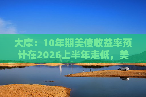 大摩:10年期美债收益率预计在2026上半年走低,美联储可能实施50个基点的降息