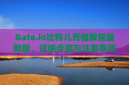 Gate.io比特儿充值教程最新版，详细步骤与注意事项 gateio比特儿充值教程最新版