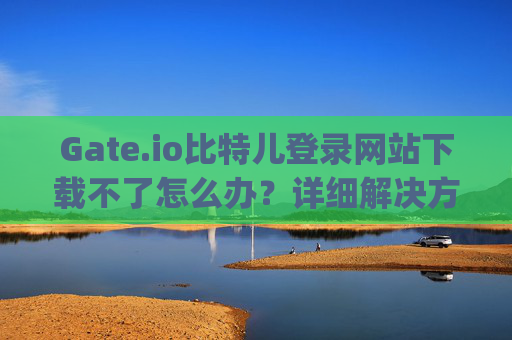 Gate.io比特儿登录网站下载不了怎么办？详细解决方案汇总 gateio比特儿登录网站下载不了怎么办