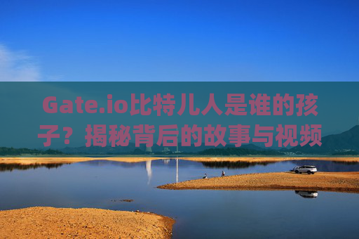 Gate.io比特儿人是谁的孩子？揭秘背后的故事与视频解析 gateio比特儿人是谁的孩子啊视频