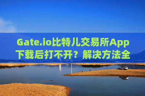 Gate.io比特儿交易所App下载后打不开？解决方法全攻略 gateio比特儿交易所app下载后打不开
