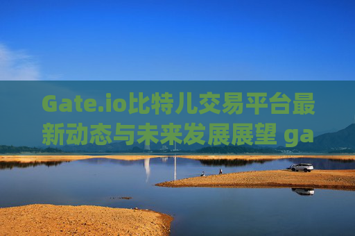Gate.io比特儿交易平台最新动态与未来发展展望 gateio比特儿交易平台最新的