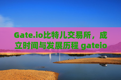 Gate.io比特儿交易所，成立时间与发展历程 gateio比特儿交易所什么时候成立的公司