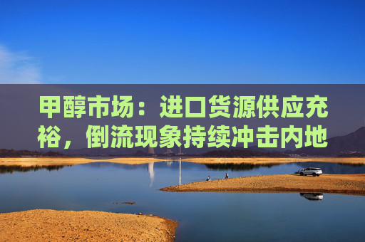 甲醇市场：进口货源供应充裕，倒流现象持续冲击内地市场