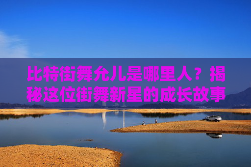 比特街舞允儿是哪里人？揭秘这位街舞新星的成长故事 比特街舞允儿是哪里人呀