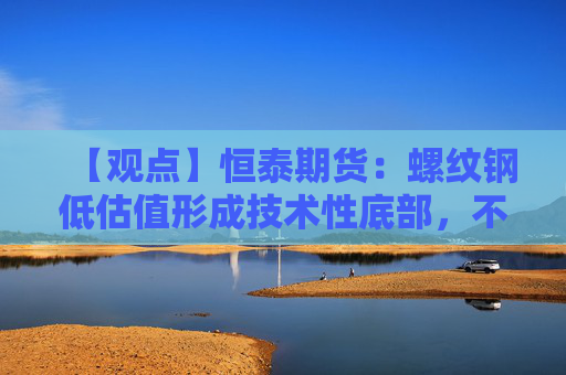 【观点】恒泰期货：螺纹钢低估值形成技术性底部，不宜继续沽空