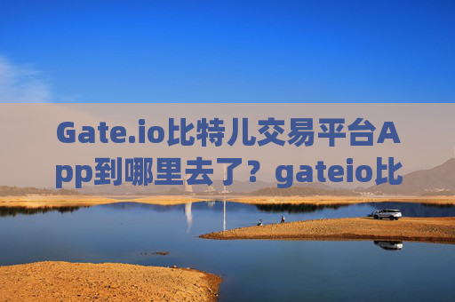 Gate.io比特儿交易平台App到哪里去了？gateio比特儿交易平台app到哪里去了