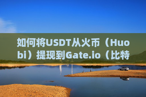 如何将USDT从火币（Huobi）提现到Gate.io（比特儿）火币提usdt到gateio比特儿