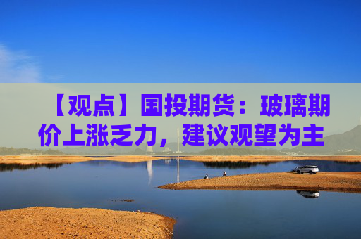 【观点】国投期货:玻璃期价上涨乏力,建议观望为主