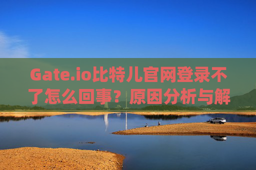 Gate.io比特儿官网登录不了怎么回事？原因分析与解决方法 gateio比特儿官网登录不了怎么回事
