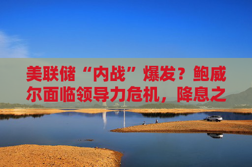 美联储“内战”爆发?鲍威尔面临领导力危机,降息之路再生变数!