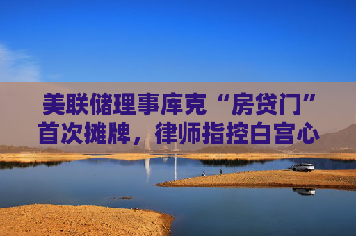 美联储理事库克“房贷门”首次摊牌，律师指控白宫心腹“政治猎巫”