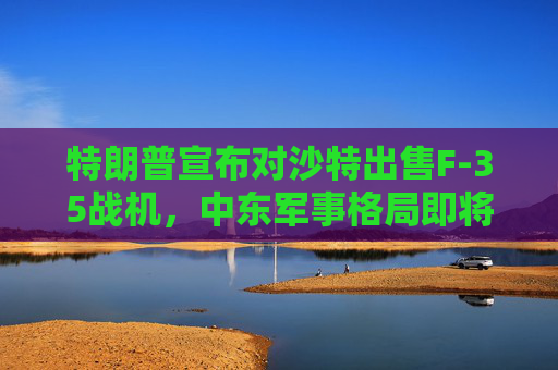 特朗普宣布对沙特出售F-35战机，中东军事格局即将生变