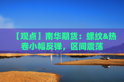 【观点】南华期货：螺纹&热卷小幅反弹，区间震荡