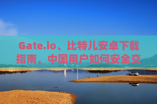 Gate.io、比特儿安卓下载指南，中国用户如何安全交易数字货币并玩转抖音金融内容 中国gateio比特儿安卓下载抖音