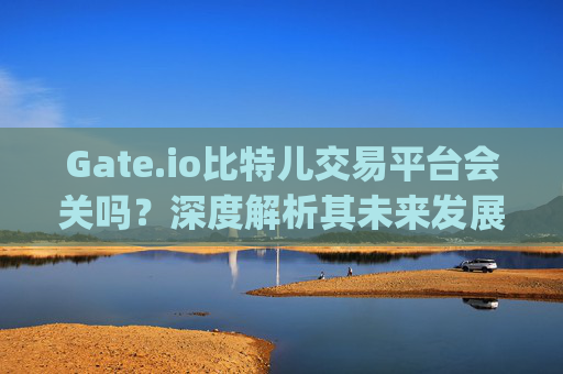 Gate.io比特儿交易平台会关吗？深度解析其未来发展前景 gateio比特儿交易平台会关吗