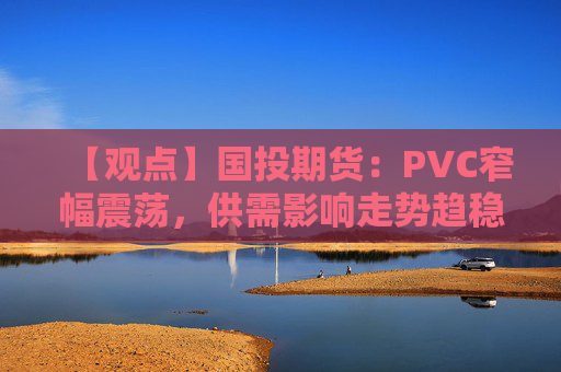 【观点】国投期货:PVC窄幅震荡,供需影响走势趋稳