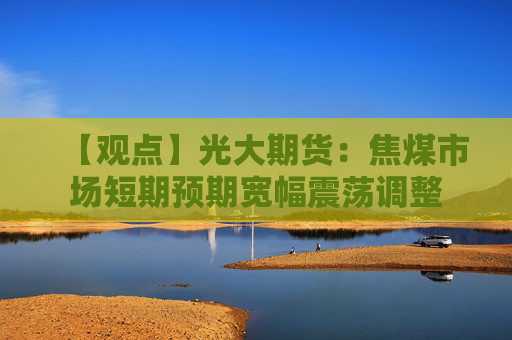 【观点】光大期货:焦煤市场短期预期宽幅震荡调整