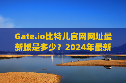 Gate.io比特儿官网网址最新版是多少？2024年最新访问指南 gateio比特儿官网网址最新版是多少