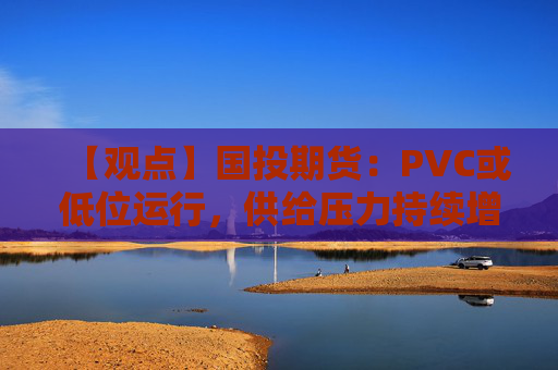 【观点】国投期货：PVC或低位运行，供给压力持续增加