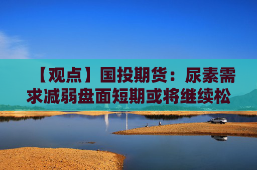 【观点】国投期货:尿素需求减弱盘面短期或将继续松动下行