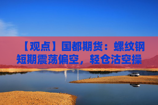 【观点】国都期货:螺纹钢短期震荡偏空,轻仓沽空操作建议