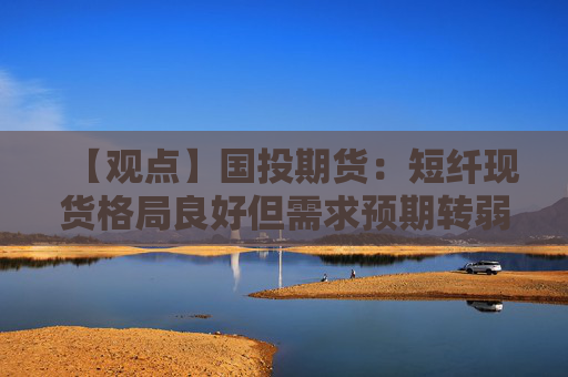 【观点】国投期货：短纤现货格局良好但需求预期转弱