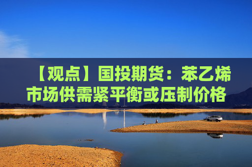 【观点】国投期货：苯乙烯市场供需紧平衡或压制价格上涨
