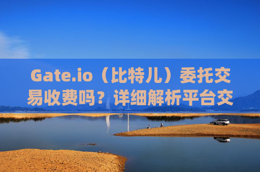Gate.io（比特儿）委托交易收费吗？详细解析平台交易费用 gateio比特儿委托收费吗