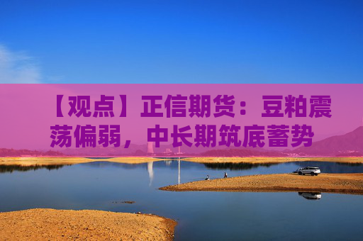 【观点】正信期货：豆粕震荡偏弱，中长期筑底蓄势