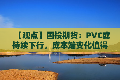 【观点】国投期货：PVC或持续下行，成本端变化值得关注