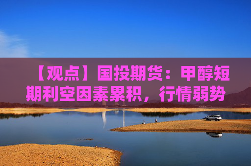 【观点】国投期货：甲醇短期利空因素累积，行情弱势延续