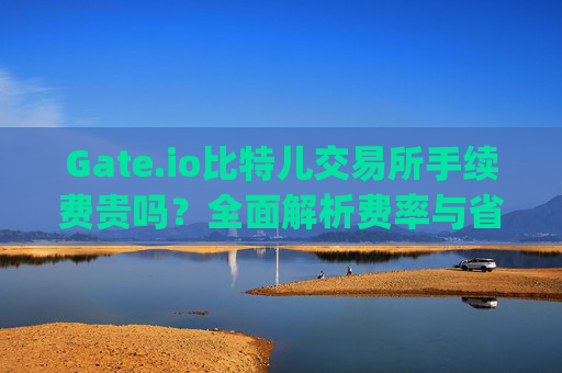 Gate.io比特儿交易所手续费贵吗？全面解析费率与省钱技巧 gateio比特儿交易所手续费贵吗