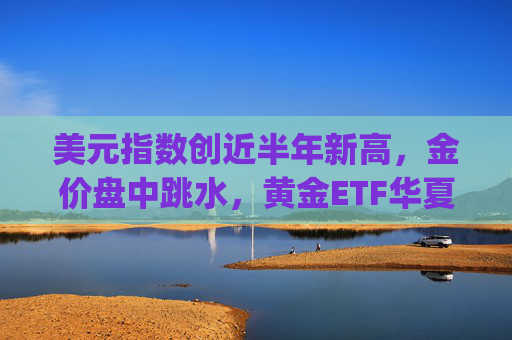 美元指数创近半年新高，金价盘中跳水，黄金ETF华夏(518850)份额规模创新高